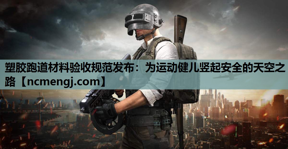 塑胶跑道材料验收规范发布：为运动健儿竖起安全的天空之路