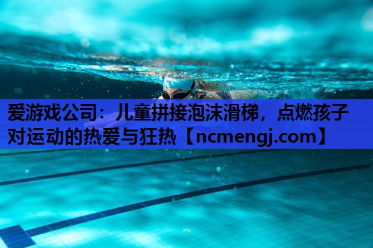 爱游戏公司：儿童拼接泡沫滑梯，点燃孩子对运动的热爱与狂热
