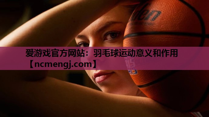 爱游戏官方网站：羽毛球运动意义和作用