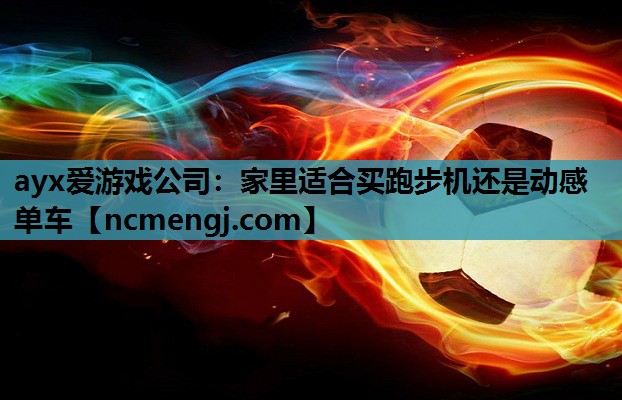 ayx爱游戏公司：家里适合买跑步机还是动感单车