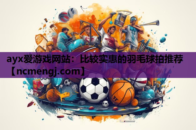 ayx爱游戏网站：比较实惠的羽毛球拍推荐